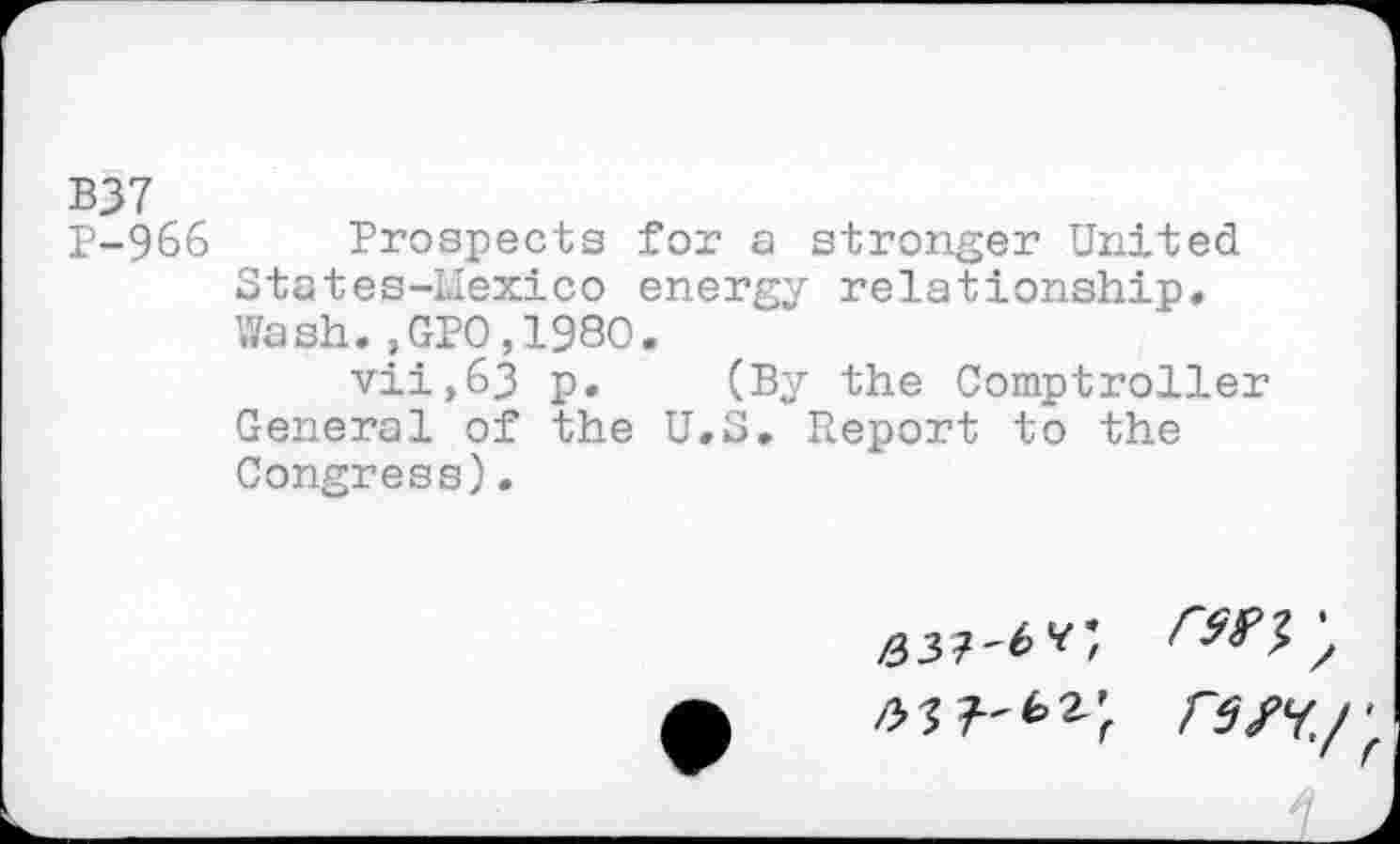 ﻿BJ7
P-966 Prospects for a stronger United States-LIexico energy relationship» Wash.,GPO,198O.
vii,63 p. (By the Comptroller General of the U.S. Report to the Congress).
63?'^v;